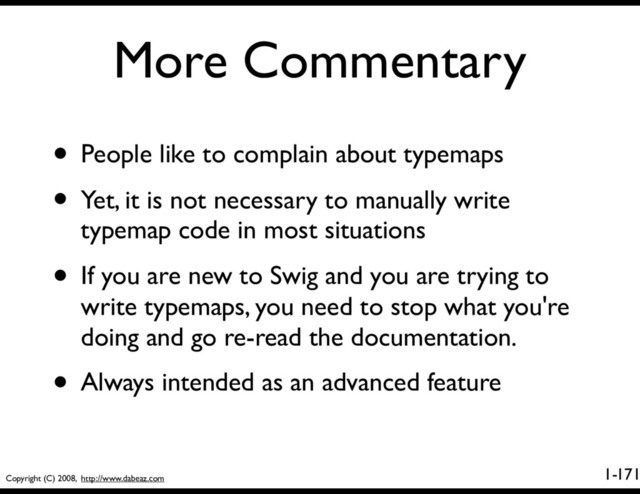 Copyright (C) 2008, http://www.dabeaz.com
1-
More Commentary
171
• People like to complain about typemaps
• Yet, it is not necessary to manually write
typemap code in most situations
• If you are new to Swig and you are trying to
write typemaps, you need to stop what you're
doing and go re-read the documentation.
• Always intended as an advanced feature
