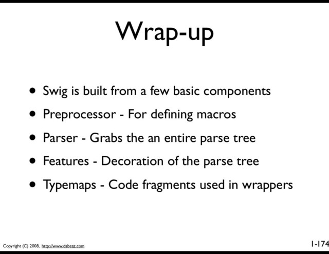 Copyright (C) 2008, http://www.dabeaz.com
1-
Wrap-up
174
• Swig is built from a few basic components
• Preprocessor - For deﬁning macros
• Parser - Grabs the an entire parse tree
• Features - Decoration of the parse tree
• Typemaps - Code fragments used in wrappers
