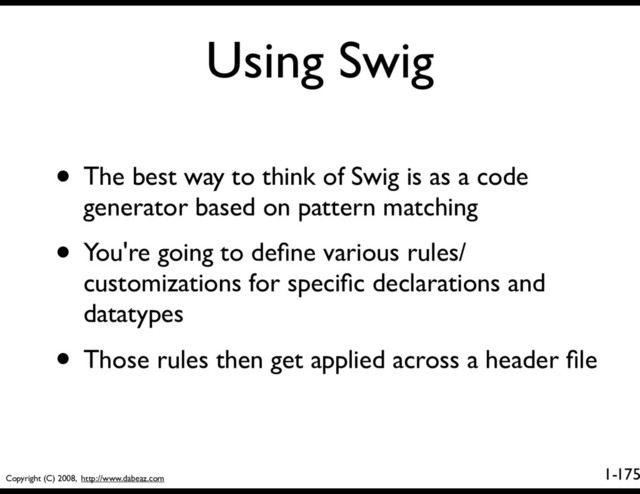 Copyright (C) 2008, http://www.dabeaz.com
1-
Using Swig
175
• The best way to think of Swig is as a code
generator based on pattern matching
• You're going to deﬁne various rules/
customizations for speciﬁc declarations and
datatypes
• Those rules then get applied across a header ﬁle

