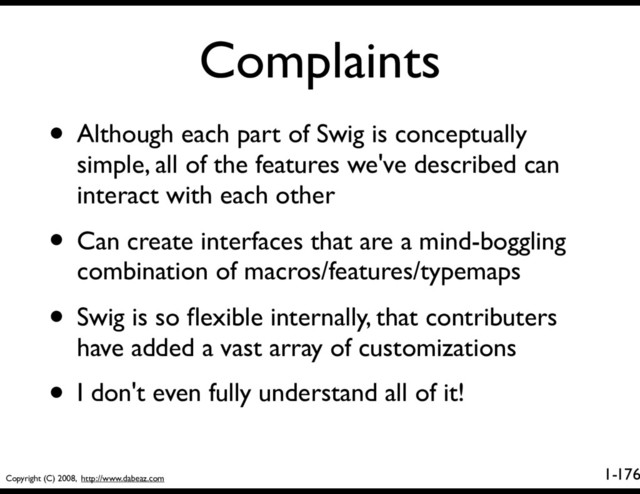 Copyright (C) 2008, http://www.dabeaz.com
1-
Complaints
176
• Although each part of Swig is conceptually
simple, all of the features we've described can
interact with each other
• Can create interfaces that are a mind-boggling
combination of macros/features/typemaps
• Swig is so ﬂexible internally, that contributers
have added a vast array of customizations
• I don't even fully understand all of it!

