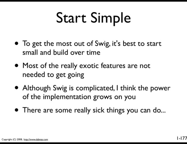 Copyright (C) 2008, http://www.dabeaz.com
1-
Start Simple
177
• To get the most out of Swig, it's best to start
small and build over time
• Most of the really exotic features are not
needed to get going
• Although Swig is complicated, I think the power
of the implementation grows on you
• There are some really sick things you can do...
