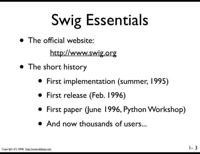 Copyright (C) 2008, http://www.dabeaz.com
1-
Swig Essentials
3
• The ofﬁcial website:
http://www.swig.org
• The short history
• First implementation (summer, 1995)
• First release (Feb. 1996)
• First paper (June 1996, Python Workshop)
• And now thousands of users...
