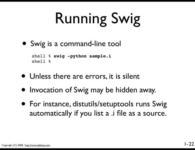 Copyright (C) 2008, http://www.dabeaz.com
1-
Running Swig
• Swig is a command-line tool
22
shell % swig -python sample.i
shell %
• Unless there are errors, it is silent
• Invocation of Swig may be hidden away.
• For instance, distutils/setuptools runs Swig
automatically if you list a .i ﬁle as a source.
