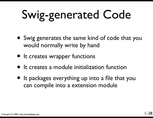 Copyright (C) 2008, http://www.dabeaz.com
1-
Swig-generated Code
• Swig generates the same kind of code that you
would normally write by hand
• It creates wrapper functions
• It creates a module initialization function
• It packages everything up into a ﬁle that you
can compile into a extension module
28
