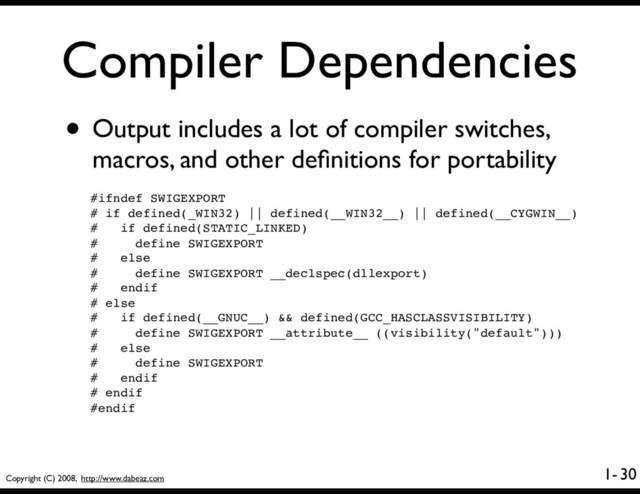 Copyright (C) 2008, http://www.dabeaz.com
1-
Compiler Dependencies
• Output includes a lot of compiler switches,
macros, and other deﬁnitions for portability
30
#ifndef SWIGEXPORT
# if defined(_WIN32) || defined(__WIN32__) || defined(__CYGWIN__)
# if defined(STATIC_LINKED)
# define SWIGEXPORT
# else
# define SWIGEXPORT __declspec(dllexport)
# endif
# else
# if defined(__GNUC__) && defined(GCC_HASCLASSVISIBILITY)
# define SWIGEXPORT __attribute__ ((visibility("default")))
# else
# define SWIGEXPORT
# endif
# endif
#endif
