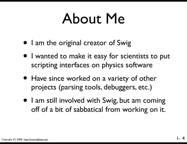 Copyright (C) 2008, http://www.dabeaz.com
1-
About Me
4
• I am the original creator of Swig
• I wanted to make it easy for scientists to put
scripting interfaces on physics software
• Have since worked on a variety of other
projects (parsing tools, debuggers, etc.)
• I am still involved with Swig, but am coming
off of a bit of sabbatical from working on it.
