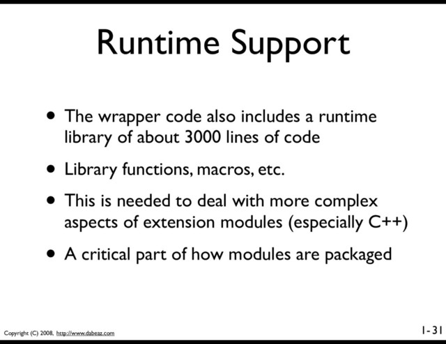Copyright (C) 2008, http://www.dabeaz.com
1-
Runtime Support
• The wrapper code also includes a runtime
library of about 3000 lines of code
• Library functions, macros, etc.
• This is needed to deal with more complex
aspects of extension modules (especially C++)
• A critical part of how modules are packaged
31

