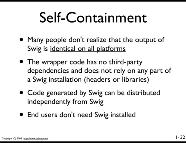 Copyright (C) 2008, http://www.dabeaz.com
1-
Self-Containment
• Many people don't realize that the output of
Swig is identical on all platforms
• The wrapper code has no third-party
dependencies and does not rely on any part of
a Swig installation (headers or libraries)
• Code generated by Swig can be distributed
independently from Swig
• End users don't need Swig installed
32
