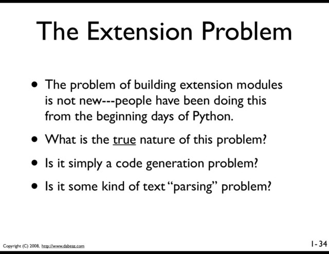 Copyright (C) 2008, http://www.dabeaz.com
1-
The Extension Problem
• The problem of building extension modules
is not new---people have been doing this
from the beginning days of Python.
• What is the true nature of this problem?
• Is it simply a code generation problem?
• Is it some kind of text “parsing” problem?
34
