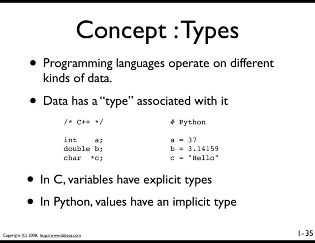 Copyright (C) 2008, http://www.dabeaz.com
1-
Concept : Types
• Programming languages operate on different
kinds of data.
• Data has a “type” associated with it
35
/* C++ */
int a;
double b;
char *c;
# Python
a = 37
b = 3.14159
c = "Hello"
• In C, variables have explicit types
• In Python, values have an implicit type
