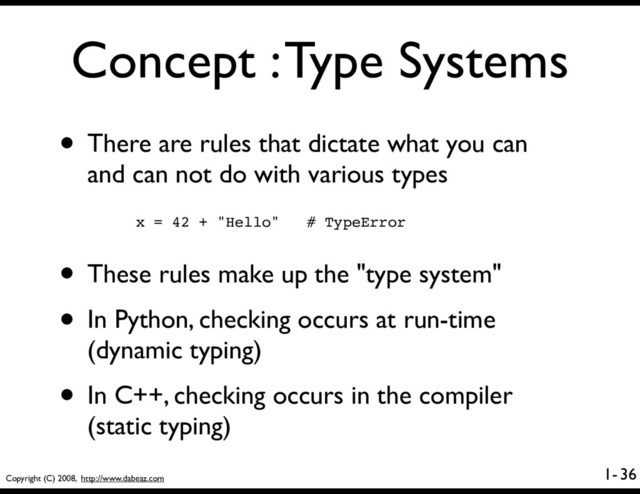 Copyright (C) 2008, http://www.dabeaz.com
1-
Concept : Type Systems
• There are rules that dictate what you can
and can not do with various types
36
x = 42 + "Hello" # TypeError
• These rules make up the "type system"
• In Python, checking occurs at run-time
(dynamic typing)
• In C++, checking occurs in the compiler
(static typing)
