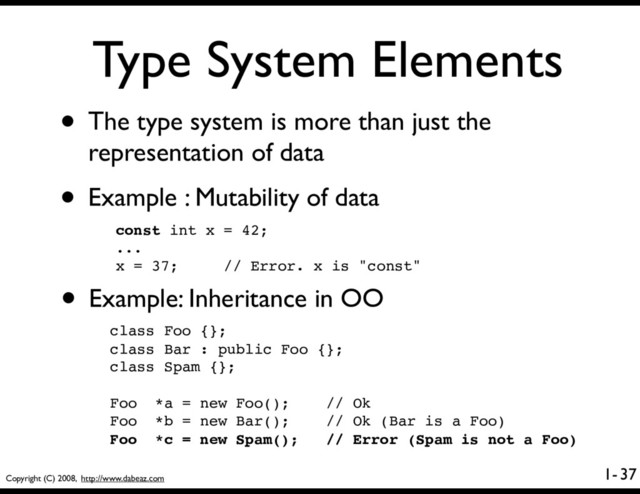 Copyright (C) 2008, http://www.dabeaz.com
1-
Type System Elements
• The type system is more than just the
representation of data
• Example : Mutability of data
37
const int x = 42;
...
x = 37; // Error. x is "const"
• Example: Inheritance in OO
class Foo {};
class Bar : public Foo {};
class Spam {};
Foo *a = new Foo(); // Ok
Foo *b = new Bar(); // Ok (Bar is a Foo)
Foo *c = new Spam(); // Error (Spam is not a Foo)
