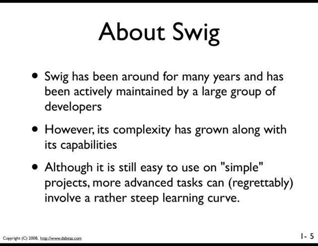 Copyright (C) 2008, http://www.dabeaz.com
1-
About Swig
5
• Swig has been around for many years and has
been actively maintained by a large group of
developers
• However, its complexity has grown along with
its capabilities
• Although it is still easy to use on "simple"
projects, more advanced tasks can (regrettably)
involve a rather steep learning curve.
