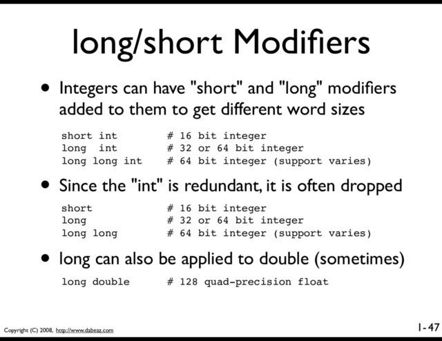 Copyright (C) 2008, http://www.dabeaz.com
1-
long/short Modiﬁers
• Integers can have "short" and "long" modiﬁers
added to them to get different word sizes
47
short int # 16 bit integer
long int # 32 or 64 bit integer
long long int # 64 bit integer (support varies)
• Since the "int" is redundant, it is often dropped
short # 16 bit integer
long # 32 or 64 bit integer
long long # 64 bit integer (support varies)
• long can also be applied to double (sometimes)
long double # 128 quad-precision float
