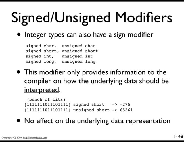Copyright (C) 2008, http://www.dabeaz.com
1-
Signed/Unsigned Modiﬁers
• Integer types can also have a sign modiﬁer
48
• This modiﬁer only provides information to the
compiler on how the underlying data should be
interpreted.
signed char, unsigned char
signed short, unsigned short
signed int, unsigned int
signed long, unsigned long
(bunch of bits)
[1111111011101111] signed short -> -275
[1111111011101111] unsigned short -> 65261
• No effect on the underlying data representation
