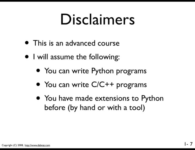 Copyright (C) 2008, http://www.dabeaz.com
1-
Disclaimers
7
• This is an advanced course
• I will assume the following:
• You can write Python programs
• You can write C/C++ programs
• You have made extensions to Python
before (by hand or with a tool)
