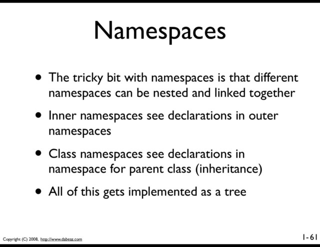 Copyright (C) 2008, http://www.dabeaz.com
1-
Namespaces
• The tricky bit with namespaces is that different
namespaces can be nested and linked together
• Inner namespaces see declarations in outer
namespaces
• Class namespaces see declarations in
namespace for parent class (inheritance)
• All of this gets implemented as a tree
61
