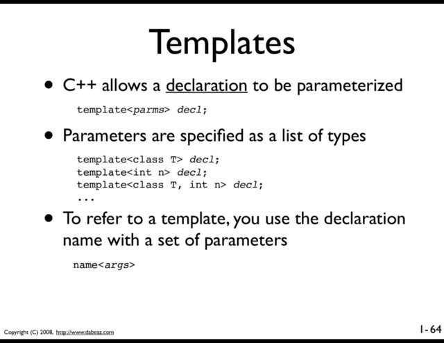 Copyright (C) 2008, http://www.dabeaz.com
1-
Templates
• C++ allows a declaration to be parameterized
64
template decl;
• Parameters are speciﬁed as a list of types
template decl;
template decl;
template decl;
...
• To refer to a template, you use the declaration
name with a set of parameters
name

