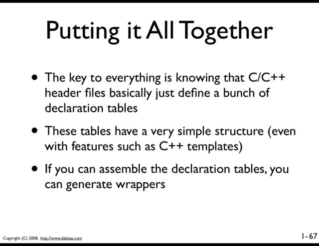 Copyright (C) 2008, http://www.dabeaz.com
1-
Putting it All Together
67
• The key to everything is knowing that C/C++
header ﬁles basically just deﬁne a bunch of
declaration tables
• These tables have a very simple structure (even
with features such as C++ templates)
• If you can assemble the declaration tables, you
can generate wrappers
