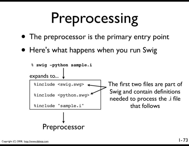 Copyright (C) 2008, http://www.dabeaz.com
1-
Preprocessing
73
• The preprocessor is the primary entry point
• Here's what happens when you run Swig
% swig -python sample.i
%include 
%include 
%include "sample.i"
Preprocessor
The ﬁrst two ﬁles are part of
Swig and contain deﬁnitions
needed to process the .i ﬁle
that follows
expands to...
