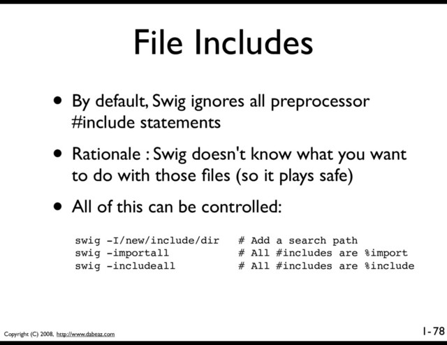 Copyright (C) 2008, http://www.dabeaz.com
1-
File Includes
78
• By default, Swig ignores all preprocessor
#include statements
• Rationale : Swig doesn't know what you want
to do with those ﬁles (so it plays safe)
• All of this can be controlled:
swig -I/new/include/dir # Add a search path
swig -importall # All #includes are %import
swig -includeall # All #includes are %include
