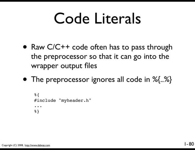 Copyright (C) 2008, http://www.dabeaz.com
1-
Code Literals
80
• Raw C/C++ code often has to pass through
the preprocessor so that it can go into the
wrapper output ﬁles
• The preprocessor ignores all code in %{..%}
%{
#include "myheader.h"
...
%}
