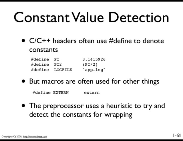 Copyright (C) 2008, http://www.dabeaz.com
1-
Constant Value Detection
81
• C/C++ headers often use #deﬁne to denote
constants
#define PI 3.1415926
#define PI2 (PI/2)
#define LOGFILE "app.log"
• But macros are often used for other things
#define EXTERN extern
• The preprocessor uses a heuristic to try and
detect the constants for wrapping
