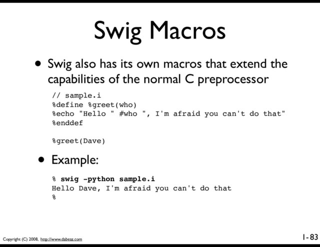 Copyright (C) 2008, http://www.dabeaz.com
1-
Swig Macros
83
• Swig also has its own macros that extend the
capabilities of the normal C preprocessor
// sample.i
%define %greet(who)
%echo "Hello " #who ", I'm afraid you can't do that"
%enddef
%greet(Dave)
• Example:
% swig -python sample.i
Hello Dave, I'm afraid you can't do that
%
