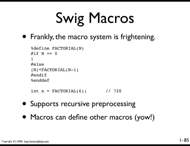 Copyright (C) 2008, http://www.dabeaz.com
1-
Swig Macros
85
• Frankly, the macro system is frightening.
%define FACTORIAL(N)
#if N == 0
1
#else
(N)*FACTORIAL(N-1)
#endif
%enddef
int x = FACTORIAL(6); // 720
• Supports recursive preprocessing
• Macros can deﬁne other macros (yow!)
