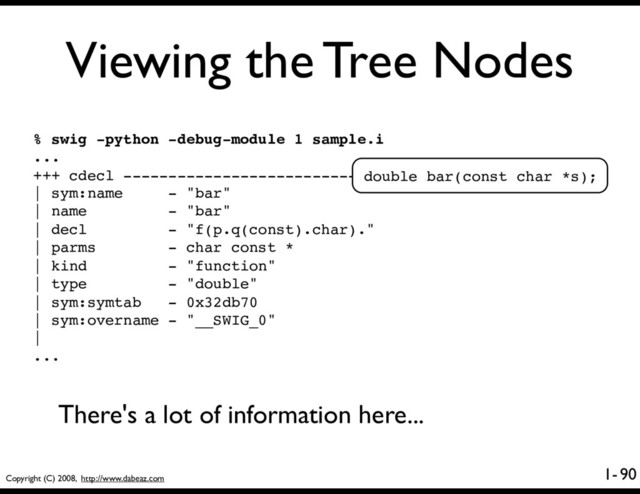 Copyright (C) 2008, http://www.dabeaz.com
1-
Viewing the Tree Nodes
90
% swig -python -debug-module 1 sample.i
...
+++ cdecl ----------------------------------------
| sym:name - "bar"
| name - "bar"
| decl - "f(p.q(const).char)."
| parms - char const *
| kind - "function"
| type - "double"
| sym:symtab - 0x32db70
| sym:overname - "__SWIG_0"
|
...
double bar(const char *s);
There's a lot of information here...
