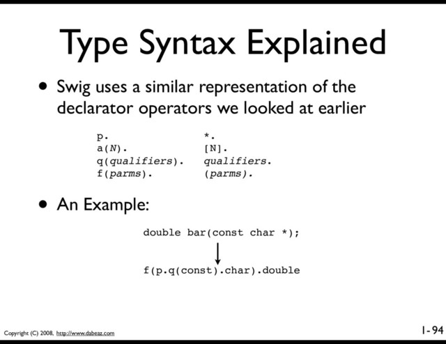 Copyright (C) 2008, http://www.dabeaz.com
1-
Type Syntax Explained
94
• Swig uses a similar representation of the
declarator operators we looked at earlier
p. *.
a(N). [N].
q(qualifiers). qualifiers.
f(parms). (parms).
• An Example:
double bar(const char *);
f(p.q(const).char).double
