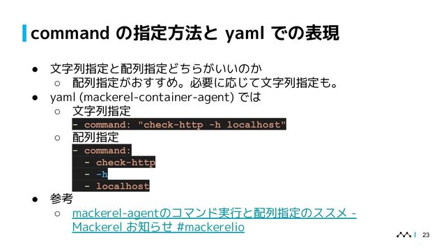 command の指定方法と yaml での表現
● 文字列指定と配列指定どちらがいいのか
○ 配列指定がおすすめ。必要に応じて文字列指定も。
● yaml (mackerel-container-agent) では
○ 文字列指定
- command: "check-http -h localhost"
○ 配列指定
- command:
- check-http
- -h
- localhost
● 参考
○ mackerel-agentのコマンド実行と配列指定のススメ -
Mackerel お知らせ #mackerelio
23
