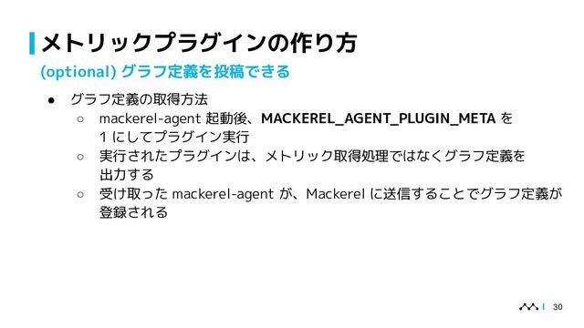 メトリックプラグインの作り方
30
(optional) グラフ定義を投稿できる
● グラフ定義の取得方法
○ mackerel-agent 起動後、MACKEREL_AGENT_PLUGIN_META を
1 にしてプラグイン実行
○ 実行されたプラグインは、メトリック取得処理ではなくグラフ定義を
出力する
○ 受け取った mackerel-agent が、Mackerel に送信することでグラフ定義が
登録される
