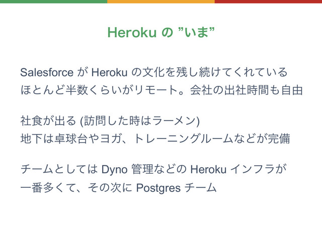 )FSPLVͷz͍·z
Salesforce ͕ Heroku ͷจԽΛ࢒͠ଓ͚ͯ͘Ε͍ͯΔ
΄ͱΜͲ൒਺͘Β͍͕ϦϞʔτɻձࣾͷग़ࣾ࣌ؒ΋ࣗ༝
ࣾ৯͕ग़Δ (๚໰ͨ࣌͠͸ϥʔϝϯ)
஍Լ͸୎ٿ୆΍ϤΨɺτϨʔχϯάϧʔϜͳͲ͕׬උ
νʔϜͱͯ͠͸ Dyno ؅ཧͳͲͷ Heroku Πϯϑϥ͕
Ұ൪ଟͯ͘ɺͦͷ࣍ʹ Postgres νʔϜ
