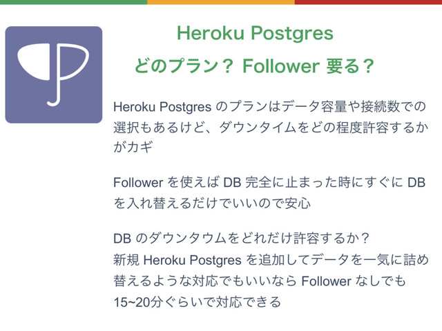 )FSPLV1PTUHSFT
Heroku Postgres ͷϓϥϯ͸σʔλ༰ྔ΍઀ଓ਺Ͱͷ
બ୒΋͋Δ͚Ͳɺμ΢ϯλΠϜΛͲͷఔ౓ڐ༰͢Δ͔
͕ΧΪ
Follower Λ࢖͑͹ DB ׬શʹࢭ·ͬͨ࣌ʹ͙͢ʹ DB
ΛೖΕସ͑Δ͚ͩͰ͍͍ͷͰ҆৺
DB ͷμ΢ϯλ΢ϜΛͲΕ͚ͩڐ༰͢Δ͔ʁ
৽ن Heroku Postgres Λ௥Ճͯ͠σʔλΛҰؾʹ٧Ί
ସ͑ΔΑ͏ͳରԠͰ΋͍͍ͳΒ Follower ͳ͠Ͱ΋
15~20෼͙Β͍ͰରԠͰ͖Δ
Ͳͷϓϥϯʁ'PMMPXFSཁΔʁ
