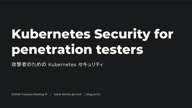 Kubernetes Security for
penetration testers
攻撃者のための Kubernetes セキュリティ
OWASP Fukuoka Meeting #1 / Kohei Morita @mrtc0 / blog.ssrf.in
