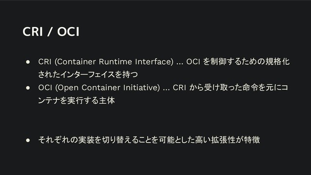 CRI / OCI
● CRI (Container Runtime Interface) … OCI を制御するための規格化
されたインターフェイスを持つ
● OCI (Open Container Initiative) … CRI から受け取った命令を元にコ
ンテナを実行する主体
● それぞれの実装を切り替えることを可能とした高い拡張性が特徴
