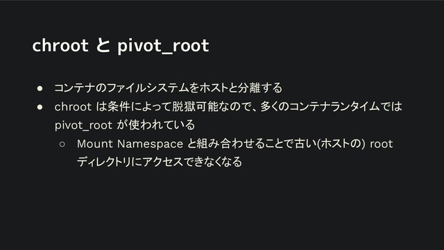 chroot と pivot_root
● コンテナのファイルシステムをホストと分離する
● chroot は条件によって脱獄可能なので、多くのコンテナランタイムでは
pivot_root が使われている
○ Mount Namespace と組み合わせることで古い(ホストの) root
ディレクトリにアクセスできなくなる

