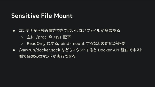 Sensitive File Mount
● コンテナから読み書きできてはいけないファイルが多数ある
○ 主に /proc や /sys 配下
○ ReadOnly にする, bind-mount するなどの対応が必要
● /var/run/docker.sock などもマウントすると Docker API 経由でホスト
側で任意のコマンドが実行できる
