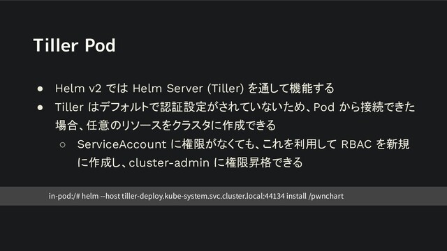 Tiller Pod
● Helm v2 では Helm Server (Tiller) を通して機能する
● Tiller はデフォルトで認証設定がされていないため、Pod から接続できた
場合、任意のリソースをクラスタに作成できる
○ ServiceAccount に権限がなくても、これを利用して RBAC を新規
に作成し、cluster-admin に権限昇格できる
in-pod:/# helm --host tiller-deploy.kube-system.svc.cluster.local:44134 install /pwnchart
