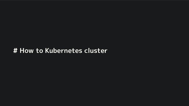 # How to Kubernetes cluster
