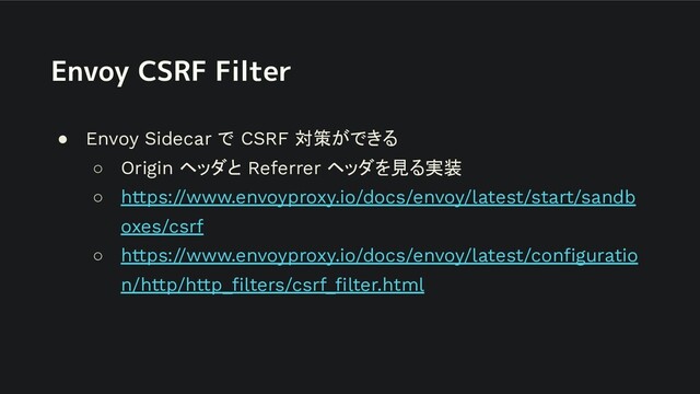 Envoy CSRF Filter
● Envoy Sidecar で CSRF 対策ができる
○ Origin ヘッダと Referrer ヘッダを見る実装
○ https://www.envoyproxy.io/docs/envoy/latest/start/sandb
oxes/csrf
○ https://www.envoyproxy.io/docs/envoy/latest/conﬁguratio
n/http/http_ﬁlters/csrf_ﬁlter.html

