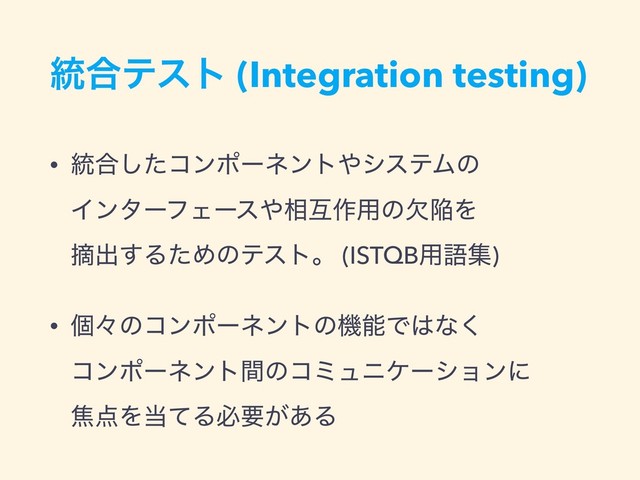 ౷߹ςετ (Integration testing)
• ౷߹ͨ͠ίϯϙʔωϯτ΍γεςϜͷ  
ΠϯλʔϑΣʔε΍૬ޓ࡞༻ͷܽؕΛ  
ఠग़͢ΔͨΊͷςετɻ (ISTQB༻ޠू)
• ݸʑͷίϯϙʔωϯτͷػೳͰ͸ͳ͘  
ίϯϙʔωϯτؒͷίϛϡχέʔγϣϯʹ  
য఺Λ౰ͯΔඞཁ͕͋Δ
