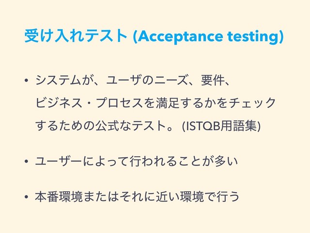 ड͚ೖΕςετ (Acceptance testing)
• γεςϜ͕ɺϢʔβͷχʔζɺཁ݅ɺ  
ϏδωεɾϓϩηεΛຬ଍͢Δ͔ΛνΣοΫ  
͢ΔͨΊͷެࣜͳςετɻ (ISTQB༻ޠू)
• ϢʔβʔʹΑͬͯߦΘΕΔ͜ͱ͕ଟ͍
• ຊ൪؀ڥ·ͨ͸ͦΕʹ͍ۙ؀ڥͰߦ͏
