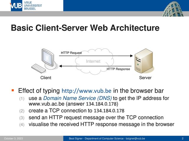 Beat Signer - Department of Computer Science - bsigner@vub.be 2
October 3, 2023
Basic Client-Server Web Architecture
▪ Effect of typing http://www.vub.be in the browser bar
(1) use a Domain Name Service (DNS) to get the IP address for
www.vub.ac.be (answer 134.184.0.178)
(2) create a TCP connection to 134.184.0.178
(3) send an HTTP request message over the TCP connection
(4) visualise the received HTTP response message in the browser
Internet
Client Server
HTTP Request
HTTP Response
