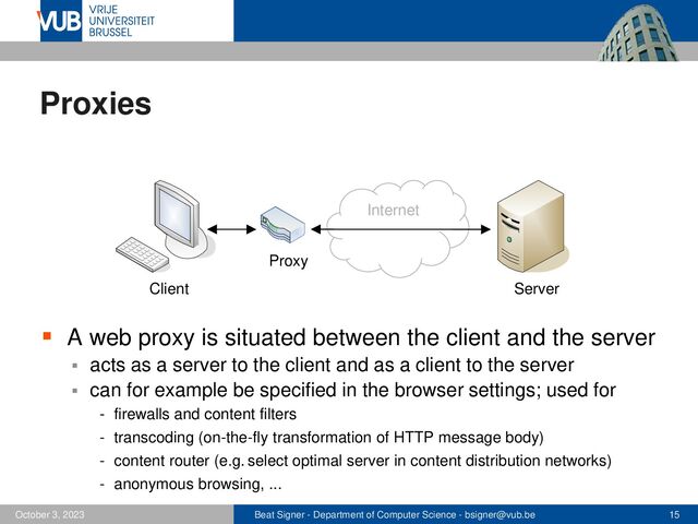 Beat Signer - Department of Computer Science - bsigner@vub.be 15
October 3, 2023
Proxies
▪ A web proxy is situated between the client and the server
▪ acts as a server to the client and as a client to the server
▪ can for example be specified in the browser settings; used for
- firewalls and content filters
- transcoding (on-the-fly transformation of HTTP message body)
- content router (e.g. select optimal server in content distribution networks)
- anonymous browsing, ...
Internet
Client Server
Proxy
