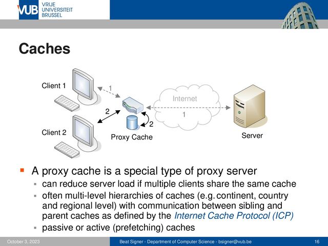 Beat Signer - Department of Computer Science - bsigner@vub.be 16
October 3, 2023
Caches
▪ A proxy cache is a special type of proxy server
▪ can reduce server load if multiple clients share the same cache
▪ often multi-level hierarchies of caches (e.g. continent, country
and regional level) with communication between sibling and
parent caches as defined by the Internet Cache Protocol (ICP)
▪ passive or active (prefetching) caches
Internet
Client 1
Server
Proxy Cache
Client 2
1
2
1
2
