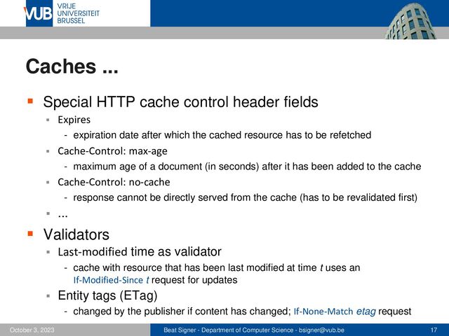 Beat Signer - Department of Computer Science - bsigner@vub.be 17
October 3, 2023
Caches ...
▪ Special HTTP cache control header fields
▪ Expires
- expiration date after which the cached resource has to be refetched
▪ Cache-Control: max-age
- maximum age of a document (in seconds) after it has been added to the cache
▪ Cache-Control: no-cache
- response cannot be directly served from the cache (has to be revalidated first)
▪ ...
▪ Validators
▪ Last-modified time as validator
- cache with resource that has been last modified at time t uses an
If-Modified-Since t request for updates
▪ Entity tags (ETag)
- changed by the publisher if content has changed; If-None-Match etag request
