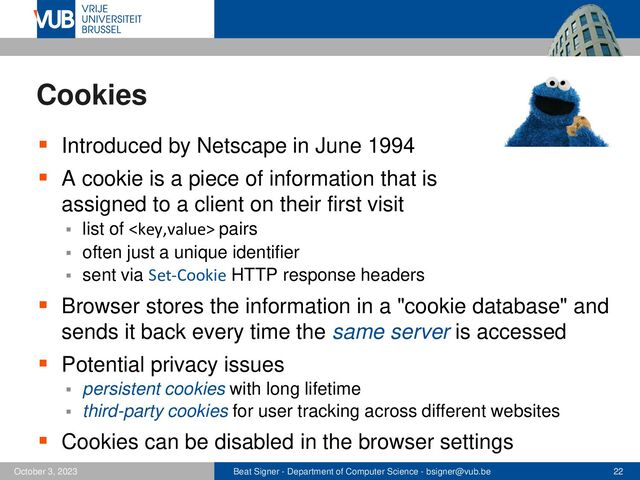 Beat Signer - Department of Computer Science - bsigner@vub.be 22
October 3, 2023
Cookies
▪ Introduced by Netscape in June 1994
▪ A cookie is a piece of information that is
assigned to a client on their first visit
▪ list of  pairs
▪ often just a unique identifier
▪ sent via Set-Cookie HTTP response headers
▪ Browser stores the information in a "cookie database" and
sends it back every time the same server is accessed
▪ Potential privacy issues
▪ persistent cookies with long lifetime
▪ third-party cookies for user tracking across different websites
▪ Cookies can be disabled in the browser settings
