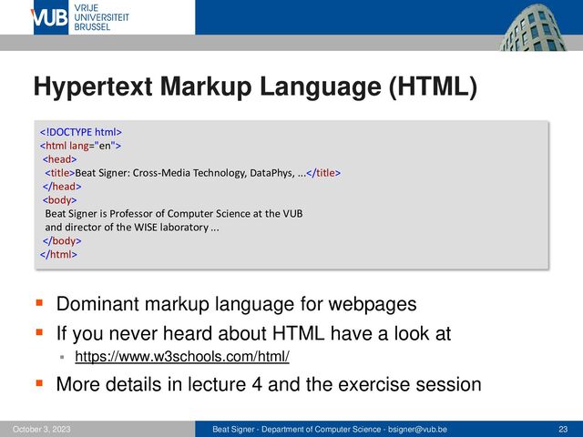 Beat Signer - Department of Computer Science - bsigner@vub.be 23
October 3, 2023
Hypertext Markup Language (HTML)
▪ Dominant markup language for webpages
▪ If you never heard about HTML have a look at
▪ https://www.w3schools.com/html/
▪ More details in lecture 4 and the exercise session



Beat Signer: Cross-Media Technology, DataPhys, ...


Beat Signer is Professor of Computer Science at the VUB
and director of the WISE laboratory ...


